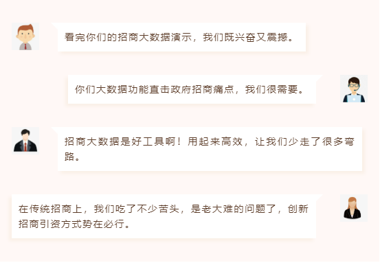 看完你們的招商大數據演示,我們既興奮又震撼。 你們大數據功能直擊政府招商痛點,我們很需要。 招商大數據是好工具啊!用起來高效,讓我們少走了很多彎路。 在傳統招商上,我們吃了不少苦頭,是老大難的問題了,創新招商引資方式勢在必行。 看完你們的招商大數據演示,我們既興奮又震撼。 你們大數據功能直擊政府招商痛點,我們很需要。 招商大數據是好工具啊!用起來高效,讓我們少走了很多彎路。 在傳統招商上,我們吃了不少苦頭,是老大難的問題了,創新招商引資方式勢在必行。